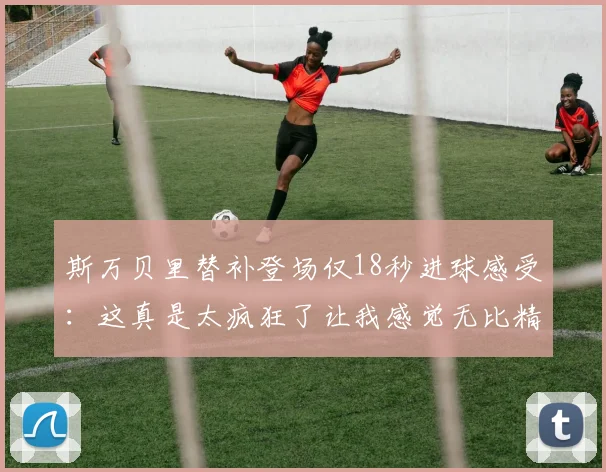 斯万贝里替补登场仅18秒进球感受：这真是太疯狂了让我感觉无比精彩