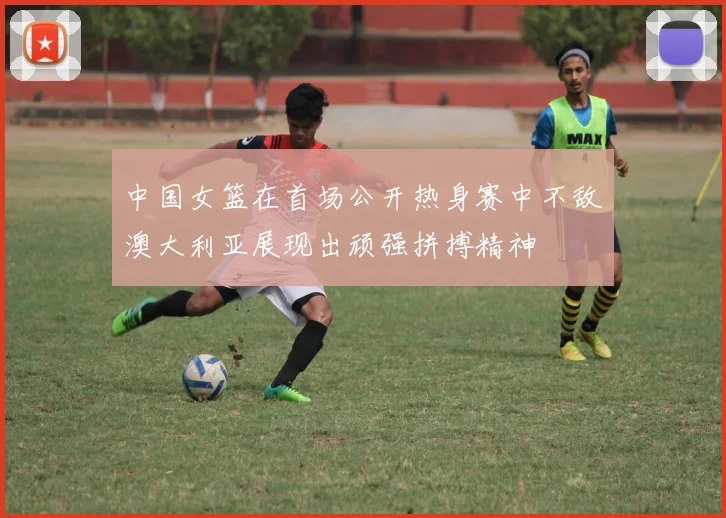 中国女篮在首场公开热身赛中不敌澳大利亚展现出顽强拼搏精神
