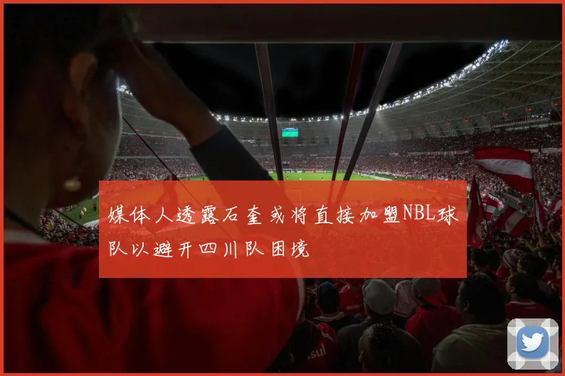 媒体人透露石奎或将直接加盟NBL球队以避开四川队困境
