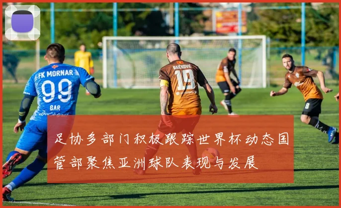 足协多部门积极跟踪世界杯动态国管部聚焦亚洲球队表现与发展