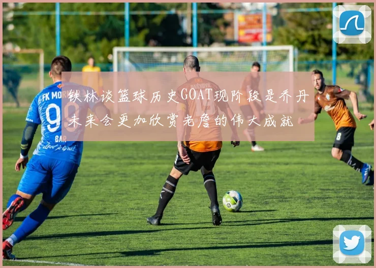 铁林谈篮球历史GOAT现阶段是乔丹未来会更加欣赏老詹的伟大成就