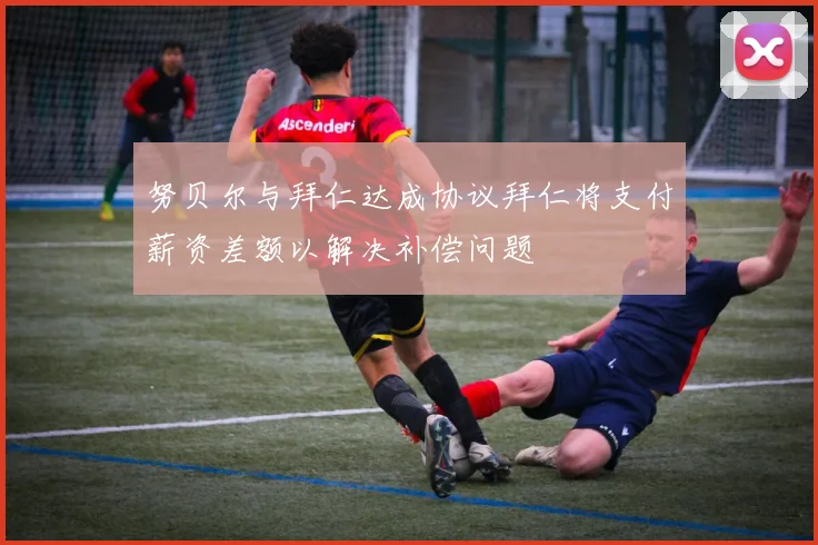 努贝尔与拜仁达成协议拜仁将支付薪资差额以解决补偿问题