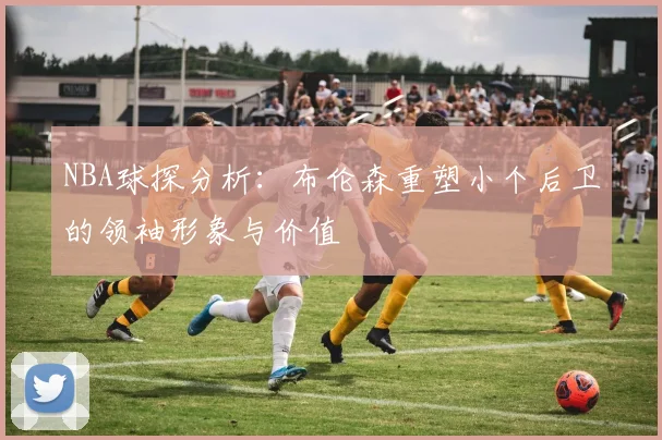 NBA球探分析：布伦森重塑小个后卫的领袖形象与价值
