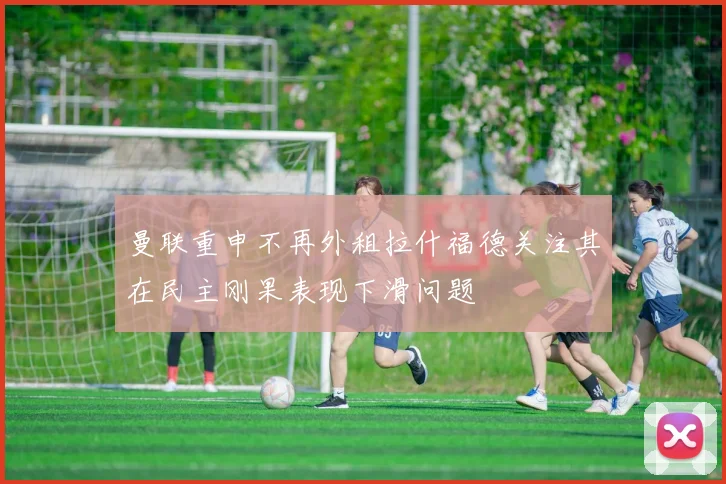 曼联重申不再外租拉什福德关注其在民主刚果表现下滑问题