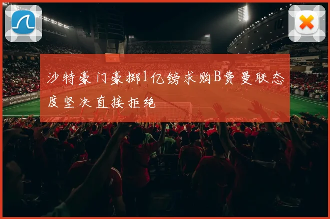 沙特豪门豪掷1亿镑求购B费曼联态度坚决直接拒绝