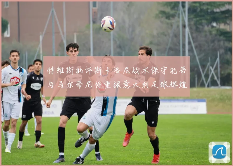 特维斯批评斯卡洛尼战术保守孔蒂与马尔蒂尼将重振意大利足球辉煌