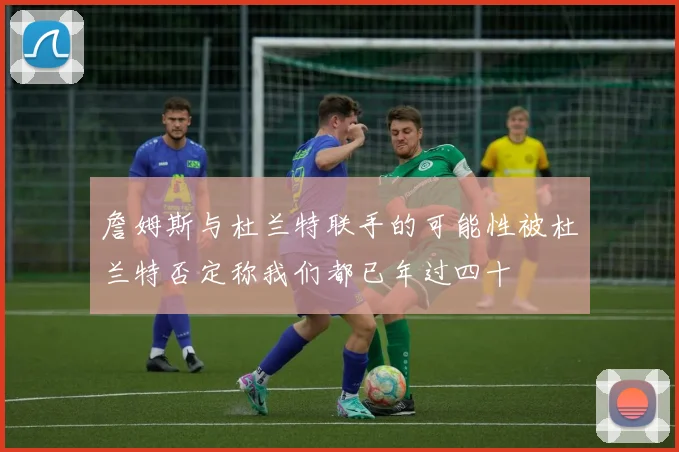 詹姆斯与杜兰特联手的可能性被杜兰特否定称我们都已年过四十