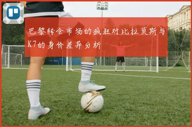 巴黎转会市场的疯狂对比拉莫斯与K7的身价差异分析