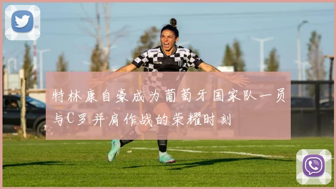 特林康自豪成为葡萄牙国家队一员与C罗并肩作战的荣耀时刻