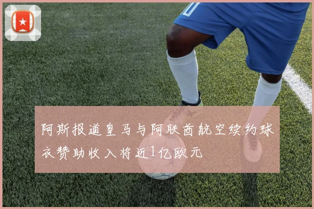阿斯报道皇马与阿联酋航空续约球衣赞助收入将近1亿欧元
