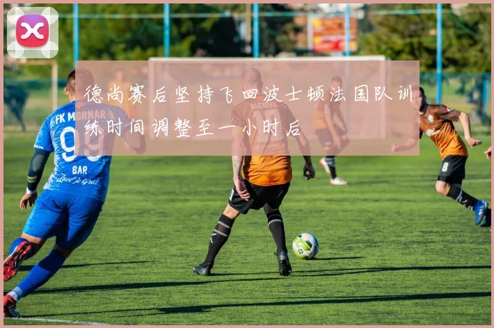 德尚赛后坚持飞回波士顿法国队训练时间调整至一小时后