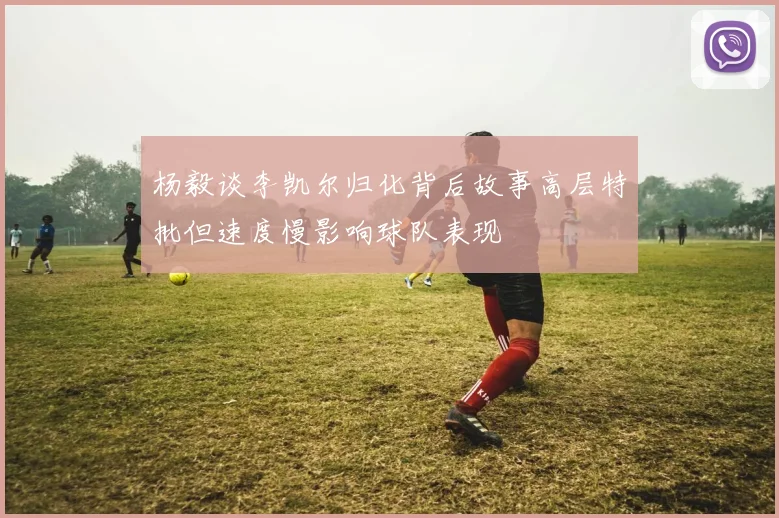 杨毅谈李凯尔归化背后故事高层特批但速度慢影响球队表现
