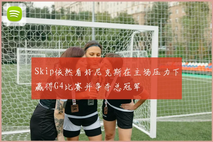 Skip依然看好尼克斯在主场压力下赢得G4比赛并争夺总冠军