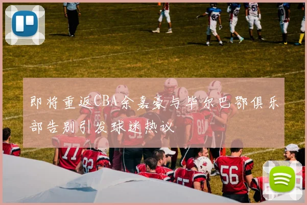 即将重返CBA余嘉豪与毕尔巴鄂俱乐部告别引发球迷热议