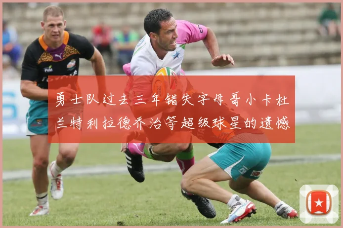 勇士队过去三年错失字母哥小卡杜兰特利拉德乔治等超级球星的遗憾回顾