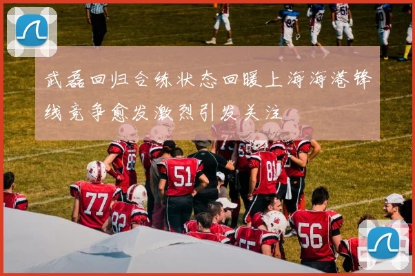 武磊回归合练状态回暖上海海港锋线竞争愈发激烈引发关注